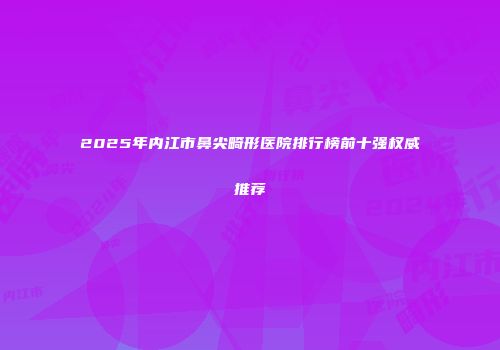 2025年内江市鼻尖畸形医院排行榜前十强权威推荐