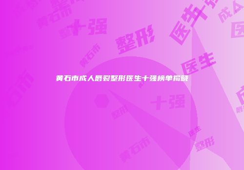 黄石市成人唇裂整形医生十强榜单揭晓