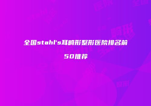 全国stahl's耳畸形整形医院排名前50推荐