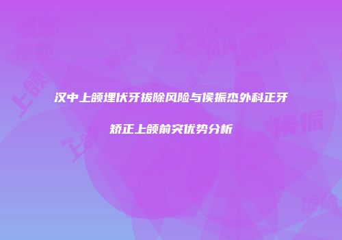 汉中上颌埋伏牙拔除风险与侯振杰外科正牙矫正上颌前突优势分析