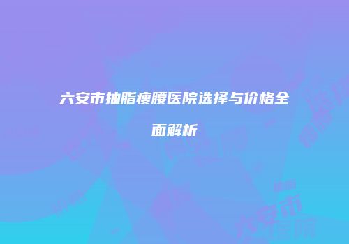 六安市抽脂瘦腰医院选择与价格全面解析