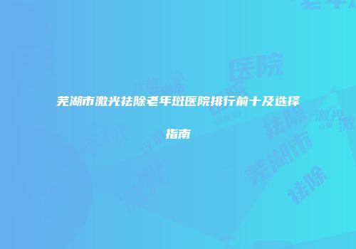 芜湖市激光祛除老年斑医院排行前十及选择指南