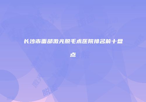 长沙市面部激光脱毛术医院排名前十盘点