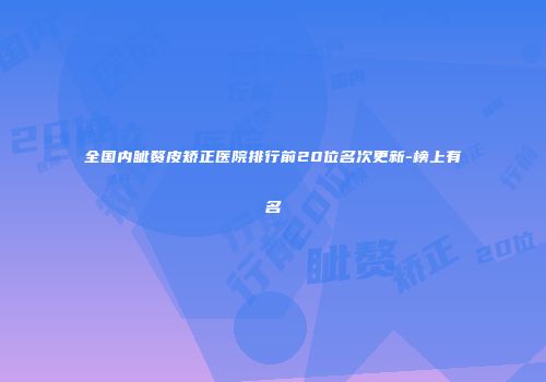 全国内眦赘皮矫正医院排行前20位名次更新-榜上有名