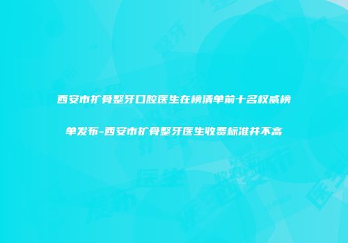 西安市扩骨整牙口腔医生在榜清单前十名权威榜单发布-西安市扩骨整牙医生收费标准并不高
