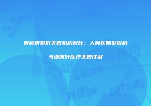 吉林市整形美容机构对比:人民医院整形科与逆时针医疗美容详解