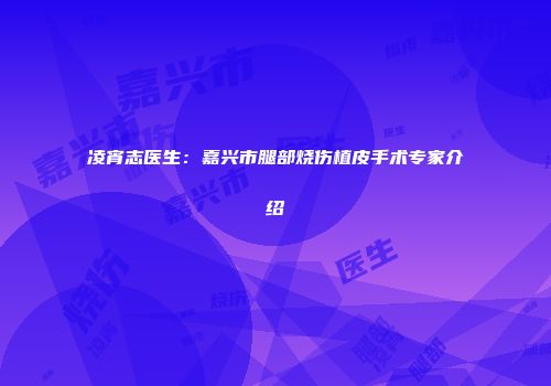 凌宵志医生：嘉兴市腿部烧伤植皮手术专家介绍