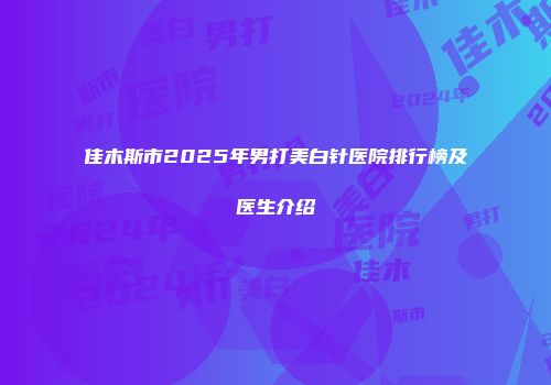 佳木斯市2025年男打美白针医院排行榜及医生介绍