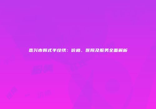 嘉兴市韩式半纹绣:价格、医院及服务全面解析