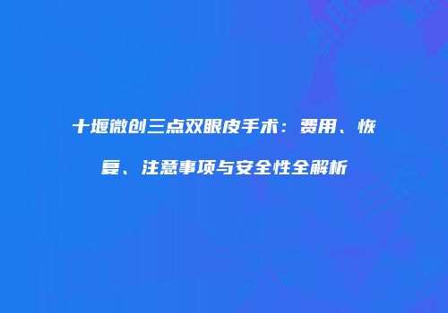 十堰微创三点双眼皮手术：费用、恢复、注意事项与安全性全解析