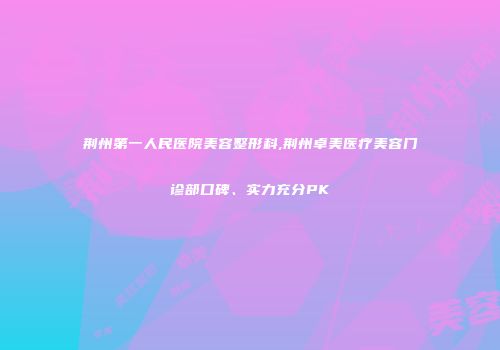 荆州第一人民医院美容整形科,荆州卓美医疗美容门诊部口碑、实力充分PK