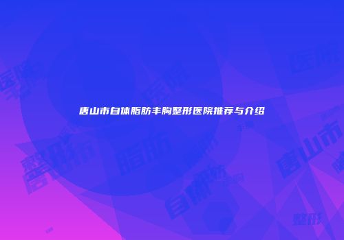 唐山市自体脂肪丰胸整形医院推荐与介绍