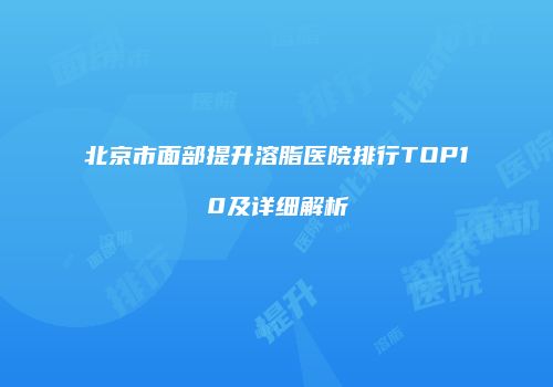 北京市面部提升溶脂医院排行TOP10及详细解析