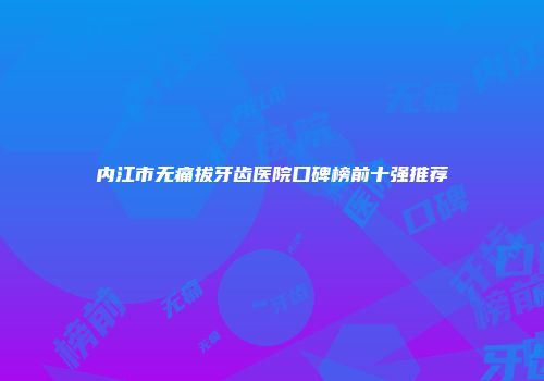 内江市无痛拔牙齿医院口碑榜前十强推荐
