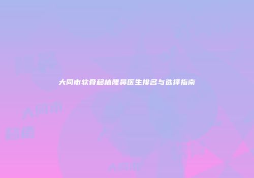 大同市软骨移植隆鼻医生排名与选择指南