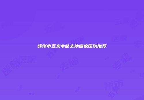 赣州市五家专业去除疤痕医院推荐