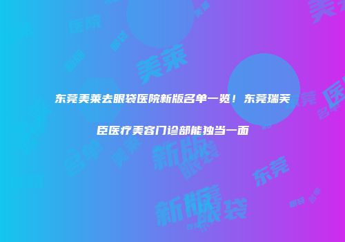 东莞美莱去眼袋医院新版名单一览！东莞瑞芙臣医疗美容门诊部能独当一面