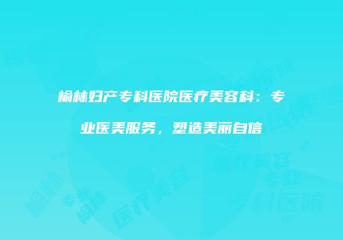 榆林妇产专科医院医疗美容科:专业医美服务,塑造美丽自信