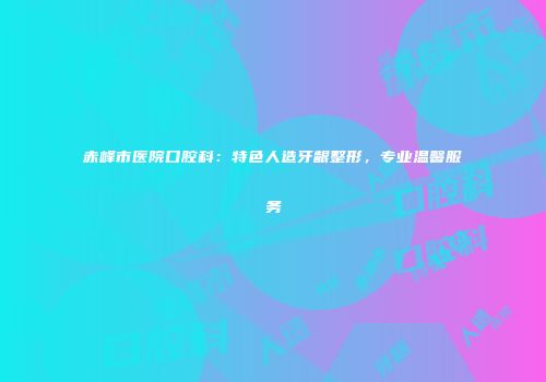 赤峰市医院口腔科:特色人造牙龈整形,专业温馨服务