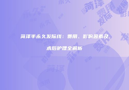 菏泽半永久发际线：费用、影响因素及术后护理全解析