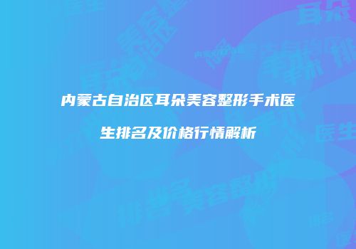 内蒙古自治区耳朵美容整形手术医生排名及价格行情解析