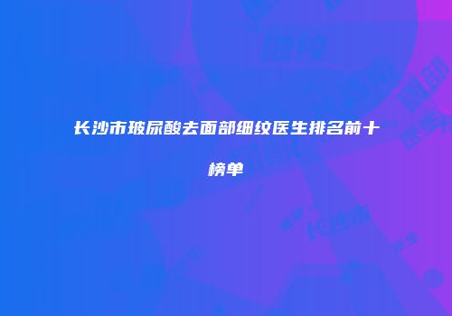 长沙市玻尿酸去面部细纹医生排名前十榜单