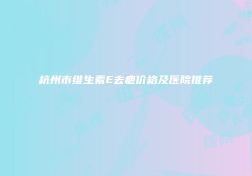 杭州市维生素E去疤价格及医院推荐