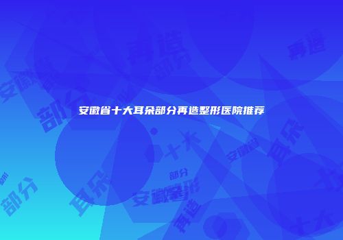 安徽省十大耳朵部分再造整形医院推荐