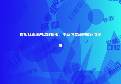 四川口腔医院选择指南:专业可靠医院推荐与评估
