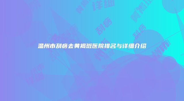 温州市刮痧去黄褐斑医院排名与详细介绍
