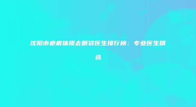 沈阳市疤痕体质去眼袋医生排行榜:专业医生精选