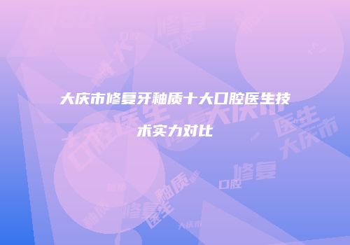大庆市修复牙釉质十大口腔医生技术实力对比