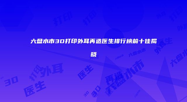 六盘水市3D打印外耳再造医生排行榜前十佳揭晓