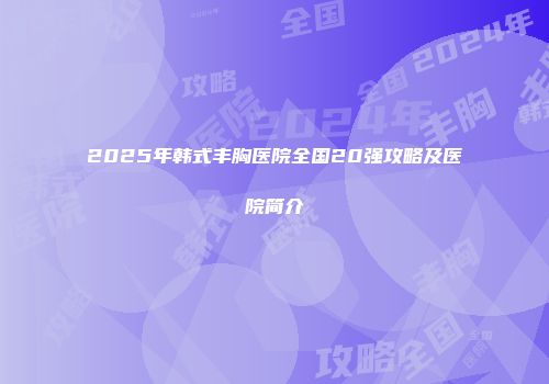 2025年韩式丰胸医院全国20强攻略及医院简介