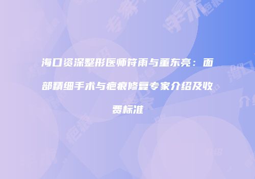 海口资深整形医师符雨与董东亮：面部精细手术与疤痕修复专家介绍及收费标准