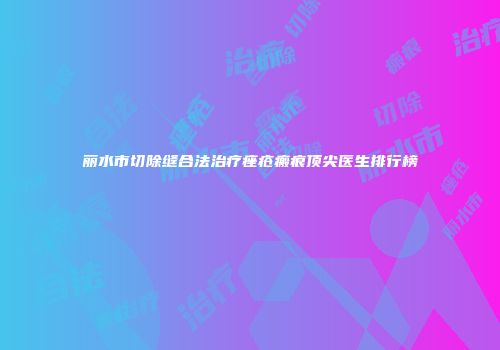 丽水市切除缝合法治疗痤疮瘢痕顶尖医生排行榜