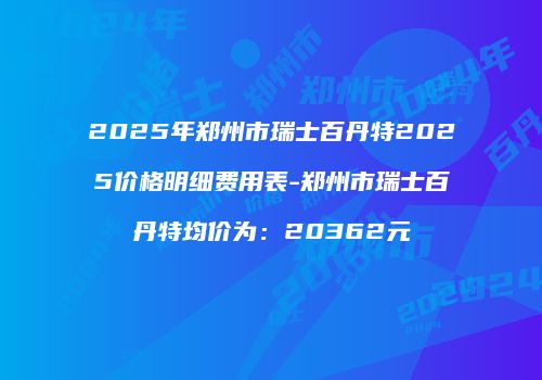 2025年郑州市瑞士百丹特2025价格明细费用表-郑州市瑞士百丹特均价为：20362元