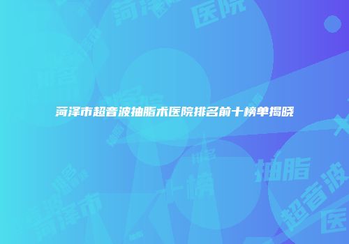 菏泽市超音波抽脂术医院排名前十榜单揭晓