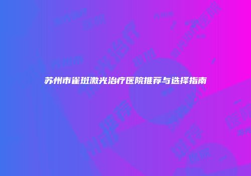 苏州市雀斑激光治疗医院推荐与选择指南