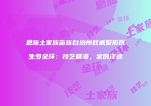 恩施土家族苗族自治州权威整形医生罗金环:技艺精湛,案例详述