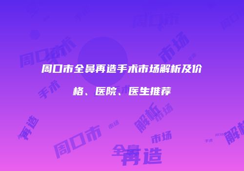 周口市全鼻再造手术市场解析及价格、医院、医生推荐