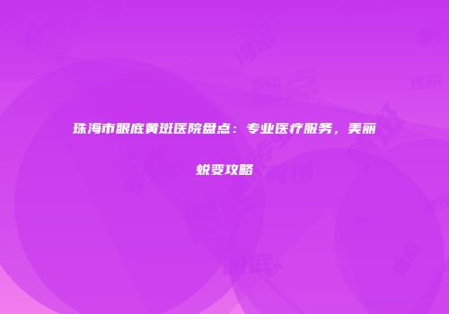 珠海市眼底黄斑医院盘点：专业医疗服务，美丽蜕变攻略
