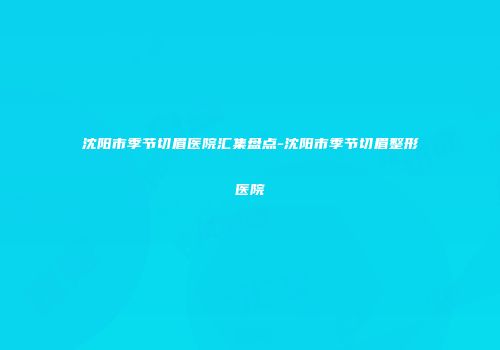 沈阳市季节切眉医院汇集盘点-沈阳市季节切眉整形医院