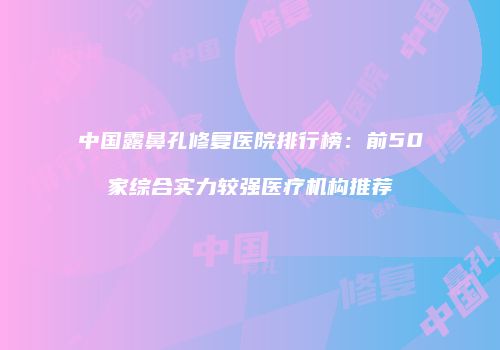 中国露鼻孔修复医院排行榜:前50家综合实力较强医疗机构推荐