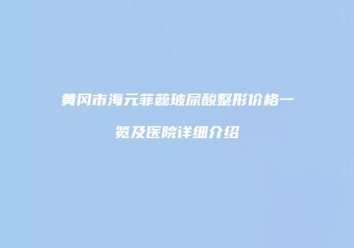 黄冈市海元菲蕊玻尿酸整形价格一览及医院详细介绍