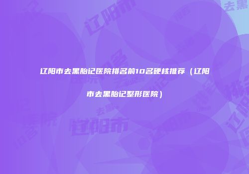 辽阳市去黑胎记医院排名前10名硬核推荐(辽阳市去黑胎记整形医院)