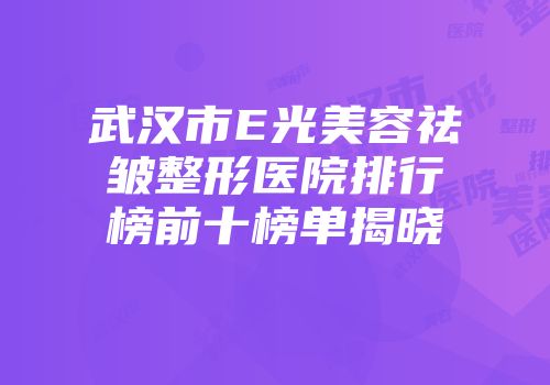 武汉市E光美容祛皱整形医院排行榜前十榜单揭晓