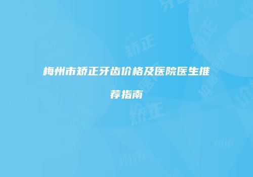 梅州市矫正牙齿价格及医院医生推荐指南