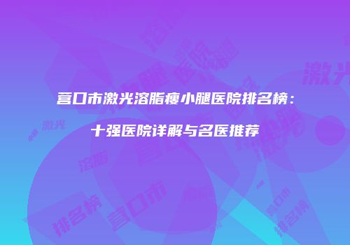 营口市激光溶脂瘦小腿医院排名榜:十强医院详解与名医推荐