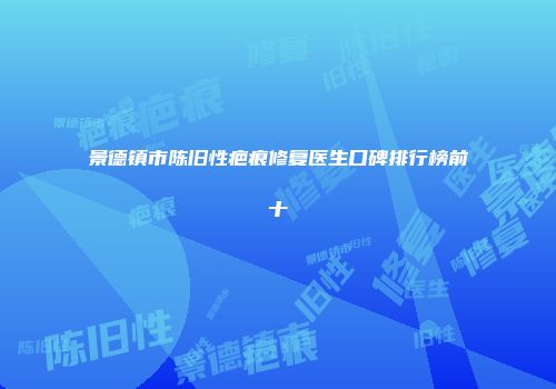 景德镇市陈旧性疤痕修复医生口碑排行榜前十